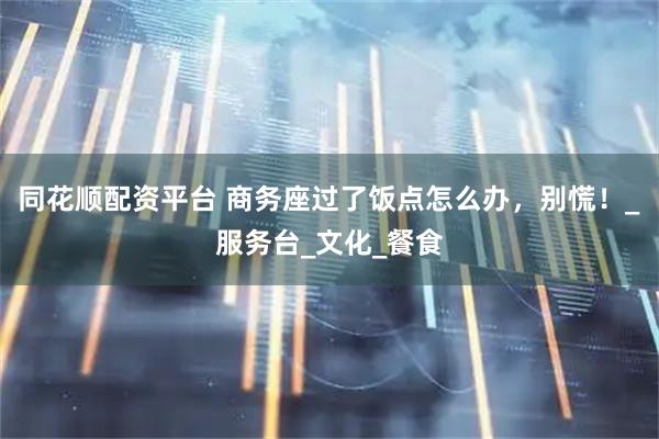 同花顺配资平台 商务座过了饭点怎么办，别慌！_服务台_文化_餐食