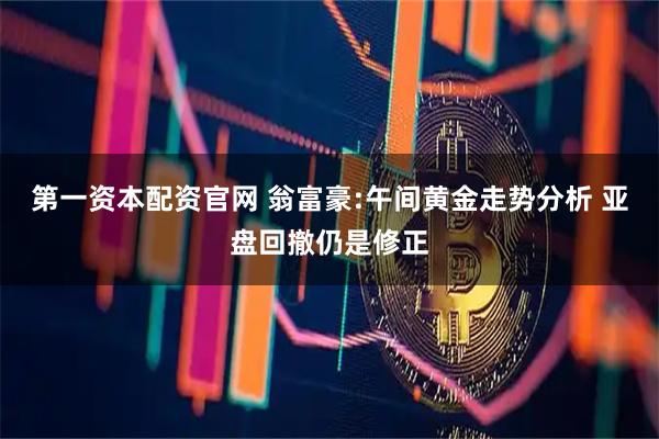 第一资本配资官网 翁富豪:午间黄金走势分析 亚盘回撤仍是修正
