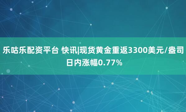 乐咕乐配资平台 快讯|现货黄金重返3300美元/盎司 日内涨幅0.77%