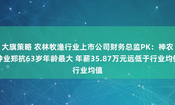 大旗策略 农林牧渔行业上市公司财务总监PK：神农种业郑抗63岁年龄最大 年薪35.87万元远低于行业均值