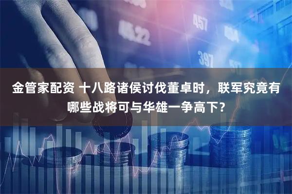 金管家配资 十八路诸侯讨伐董卓时，联军究竟有哪些战将可与华雄一争高下？