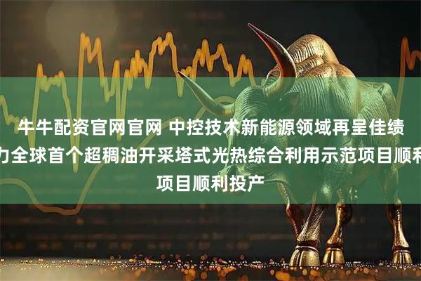 牛牛配资官网官网 中控技术新能源领域再呈佳绩，助力全球首个超稠油开采塔式光热综合利用示范项目顺利投产