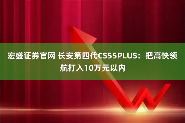 宏盛证券官网 长安第四代CS55PLUS：把高快领航打入10万元以内