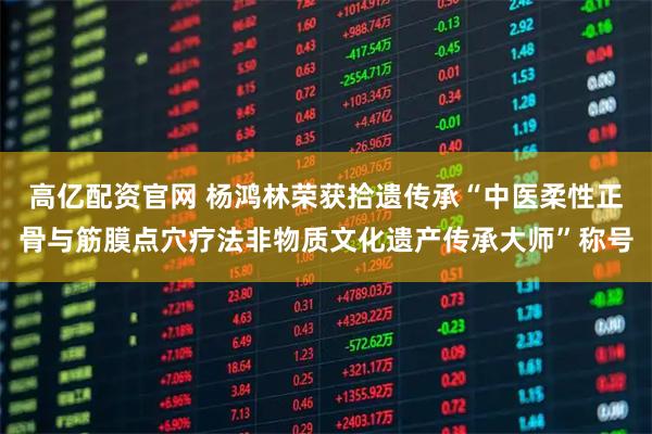 高亿配资官网 杨鸿林荣获拾遗传承“中医柔性正骨与筋膜点穴疗法非物质文化遗产传承大师”称号