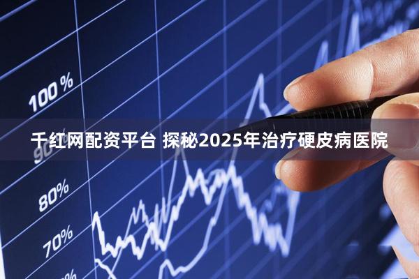 千红网配资平台 探秘2025年治疗硬皮病医院