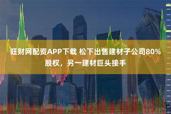 旺财网配资APP下载 松下出售建材子公司80%股权，另一建材巨头接手