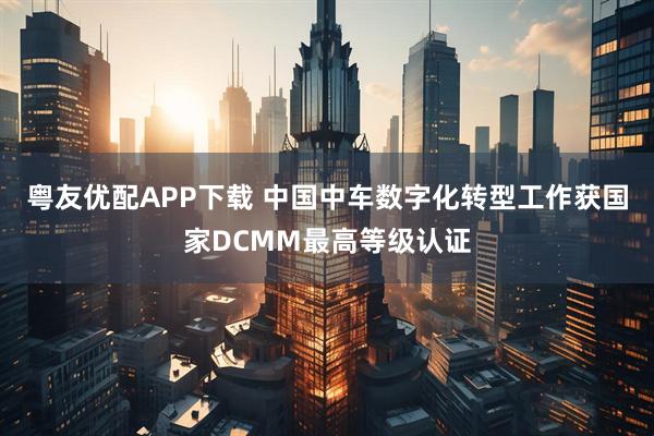 粤友优配APP下载 中国中车数字化转型工作获国家DCMM最高等级认证