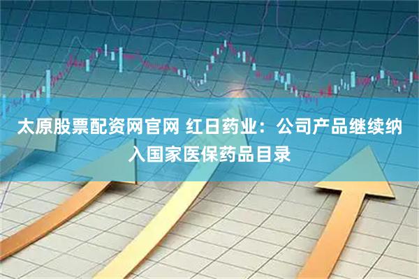 太原股票配资网官网 红日药业：公司产品继续纳入国家医保药品目录
