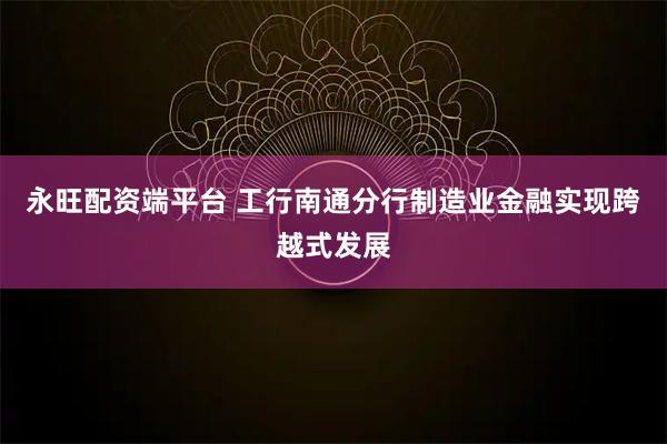 永旺配资端平台 工行南通分行制造业金融实现跨越式发展