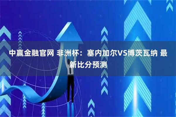 中赢金融官网 非洲杯：塞内加尔VS博茨瓦纳 最新比分预测