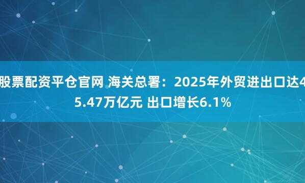 股票配资平仓官网 海关总署：2025年外贸进出口达45.47万亿元 出口增长6.1%