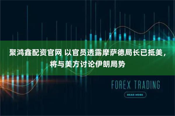 聚鸿鑫配资官网 以官员透露摩萨德局长已抵美，将与美方讨论伊朗局势