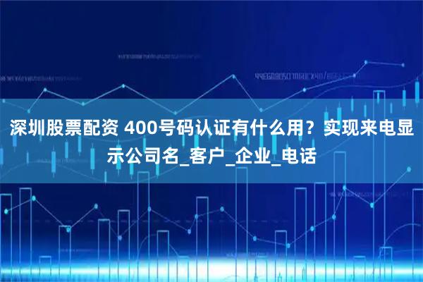 深圳股票配资 400号码认证有什么用？实现来电显示公司名_客户_企业_电话