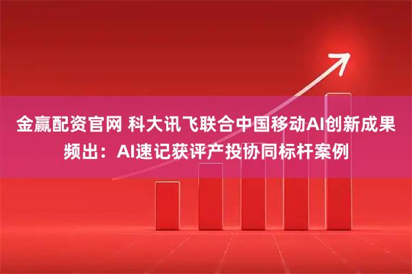 金赢配资官网 科大讯飞联合中国移动AI创新成果频出：AI速记获评产投协同标杆案例