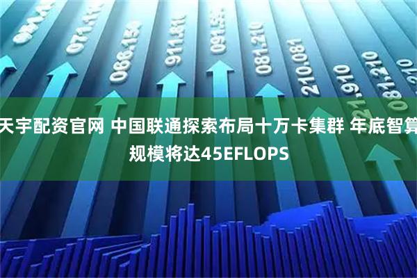 天宇配资官网 中国联通探索布局十万卡集群 年底智算规模将达45EFLOPS