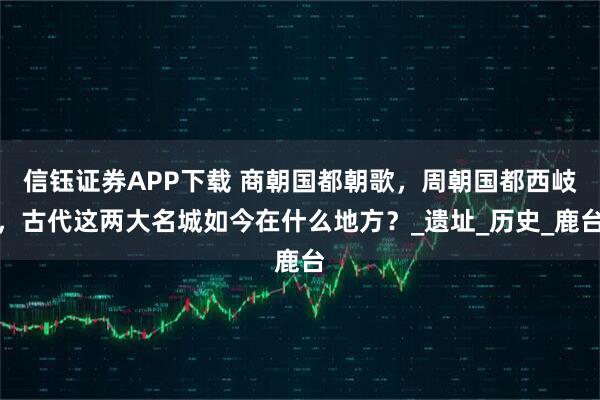 信钰证券APP下载 商朝国都朝歌，周朝国都西岐，古代这两大名城如今在什么地方？_遗址_历史_鹿台