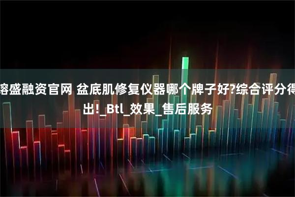 镕盛融资官网 盆底肌修复仪器哪个牌子好?综合评分得出!_Btl_效果_售后服务