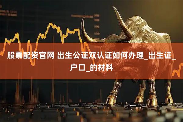 股票配资官网 出生公证双认证如何办理_出生证_户口_的材料