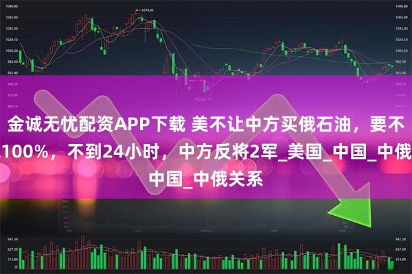 金诚无忧配资APP下载 美不让中方买俄石油，要不加税100%，不到24小时，中方反将2军_美国_中国_中俄关系