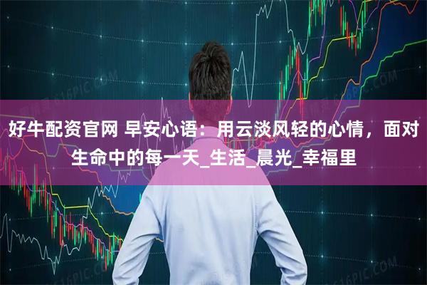 好牛配资官网 早安心语：用云淡风轻的心情，面对生命中的每一天_生活_晨光_幸福里