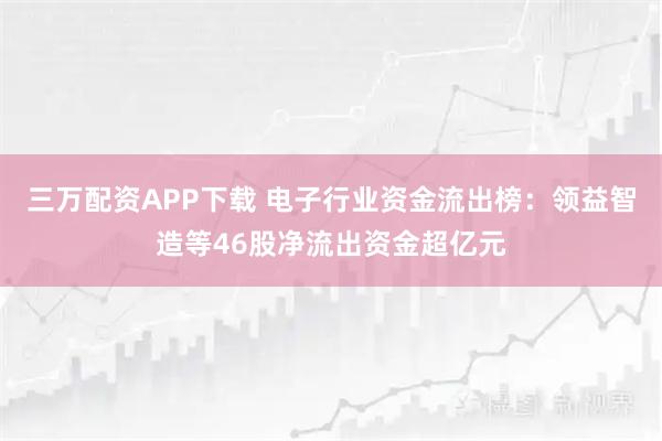 三万配资APP下载 电子行业资金流出榜：领益智造等46股净流出资金超亿元