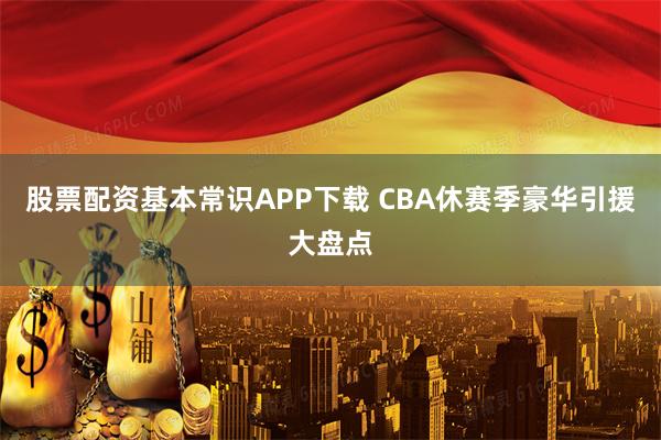 股票配资基本常识APP下载 CBA休赛季豪华引援大盘点