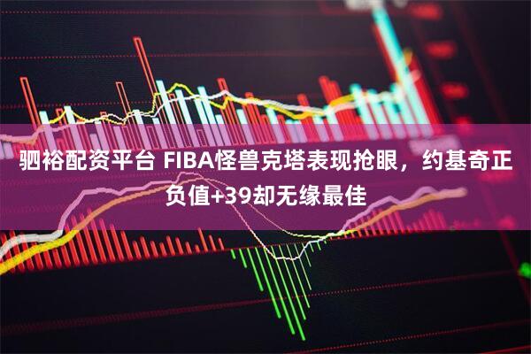 驷裕配资平台 FIBA怪兽克塔表现抢眼，约基奇正负值+39却无缘最佳