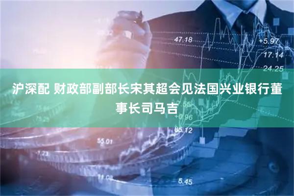 沪深配 财政部副部长宋其超会见法国兴业银行董事长司马吉